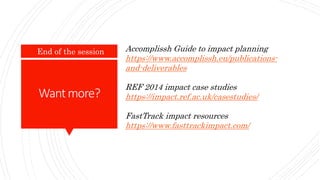 Wantmore?
End of the session Accomplissh Guide to impact planning
https://www.accomplissh.eu/publications-
and-deliverables
REF 2014 impact case studies
https://impact.ref.ac.uk/casestudies/
FastTrack impact resources
https://www.fasttrackimpact.com/
 
