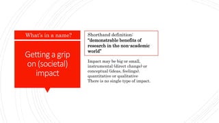 Gettinga grip
on(societal)
impact
What’s in a name? Shorthand definition:
“demonstrable benefits of
research in the non-academic
world”
Impact may be big or small,
instrumental (direct change) or
conceptual (ideas, feelings).
quantitative or qualitative
There is no single type of impact.
 