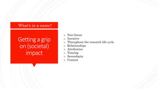 Gettinga grip
on(societal)
impact
What’s in a name?
o Non-linear
o Iterative
o Throughout the research life cycle
o Relationships
o Attribution
o Timelag
o Serendipity
o Context
 