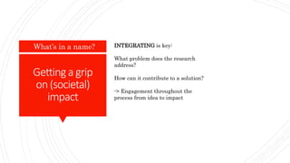 Gettinga grip
on(societal)
impact
What’s in a name? INTEGRATING is key:
What problem does the research
address?
How can it contribute to a solution?
-> Engagement throughout the
process from idea to impact
 