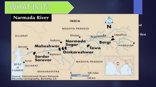  Narmada Bachao Andolan (NBA) is a social movement consisting of Adivasis, farmers,
environmentalists and human rights activists against a number of large dams being built
across the Narmada River, which flows through the states of Gujarat, Madhya Pradesh and
Maharashtra, all in India.
 Sardar Sarovar Dam in Gujarat is one of the biggest dams on the river and was one of the first
focal points of the movement.
Narmada is the largest westward flowing river in india
It is home to over a million people, mainly tribal, adivasis , wage laborers , local
farmers, fishermen live along the river and rely on it for their livelihood.
River is used for irrigation, drinking, and considered to have spiritual benefits.
 