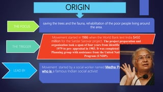 ORIGIN
saving the trees and the fauna, rehabilitation of the poor people living around
the area.
Movement started in 1986 when the World Bank lent India $450
million for the Sardar Sarovar project. The project preparation and
organization took a span of four years from identification in the year
1979 to pre- appraisal in 1983. It was completed by Narmada
Planning group with assistance from the United Nation Development
Program (UNDP).
Movement started by a social worker named Medha Patkar
who is a famous Indian social activist
THE FOCUS
THE TRIGGER
LEAD BY
 