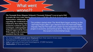 The Narmada Water Disputes Tribunal (‘‘Narmada Tribunal’’) was set up in 1969
to resolve the river water sharing dispute between Madhya Pradesh, Gujarat, and
Maharashtra. Additionally, the Narmada Tribunal aimed to set out conditions
regarding the resettlement and rehabilitation of those displaced by the dams.
Chaired by then-sitting Supreme Court Justice V. Ramaswami, the Tribunal was
assisted by technical experts. Notably absent from this team of experts were any
sociologists, anthropologists or environmental engineers. In 1978, the Narmada
Tribunal approved the Narmada Project and final planning and work commenced.
With regard to the treatment of the displaced population, the Narmada Tribunal
mandated that the state.
The problem started when The World Bank began working on the
Narmada Project after it got clearance from the Narmada Water
Disputes Tribunal.[The bank sent a team for the assessment of the
project in economic and technical terms. This team didn't focus on
the social or environmental issues.
• As result 2,50,000 people were Displaced from their land in three states
• Rehabilitation and resettlement of people
• Loss of agricultural land and forest(approx. 37,000 hectares)
• Destruction of flora and fauna
 