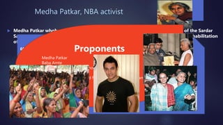 Medha Patkar, NBA activist
 Medha Patkar whohas been spearheading the movement against the building of the Sardar
Sarovar Dam on the Narmada river in Gujarat, giving particular attention to the rehabilitation
of the poor who are being displaced by the project.
60,000 people rally against destructive development Jan 1990
• 5,000 people marched on the Narmada Valley Development authority offices forcing them
to close
• March 1990 – 10,000 protesters blocked the highway from Bombay for two days May 1990
– 2,000 people staged a sit-in outside the prime ministers house in Delhi
• Media campaigns
• Christmas Day 1990 – Long March – 3,000 people walked, 100km, which took a week to the
dam site, once they got there Medha Patkar and 6 others went on a hunger strike
demanding the government suspend work on the dam and hold an independent review. It
lasted 22 days until they broke fast – this made Narmada an international issue.
• garnering support of celebrities from the art and the film world and other such methods
Proponents
Medha Patkar
Baba Amte
Dalits and Adivasi (indigenous people).
Arundhati Roy
Contributions from art and film world ( to mention Aamir
Khan)
 