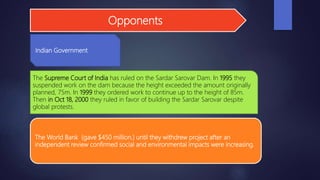 Opponents
Indian Government
The World Bank (gave $450 million.) until they withdrew project after an
independent review confirmed social and environmental impacts were increasing.
The Supreme Court of India has ruled on the Sardar Sarovar Dam. In 1995 they
suspended work on the dam because the height exceeded the amount originally
planned, 75m. In 1999 they ordered work to continue up to the height of 85m.
Then in Oct 18, 2000 they ruled in favor of building the Sardar Sarovar despite
global protests.
 