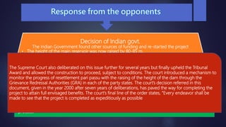 Decision of Indian govt.
The Indian Government found other sources of funding and re-started the project
• The height of the main reservoir was now raised by 80-85 m.
• NBA challenged the govt. again leading to a court battle in the Supreme Court
2001 judgment was a stunning blow to NBA
Supreme Court’s Decision
Patkar led Narmada Bachao Andolan had filed a written petition with the Supreme Court of India,
the nation's apex court, seeking stoppage of construction on the Sardar Sarovar dam. The court
initially ruled the decision in the Andolan's favor thereby effecting an immediate stoppage of work
at the dam and directing the concerned states to first complete the rehabilitation and replacement
process.
The Supreme Court also deliberated on this issue further for several years but finally upheld the Tribunal
Award and allowed the construction to proceed, subject to conditions. The court introduced a mechanism to
monitor the progress of resettlement pari passu with the raising of the height of the dam through the
Grievance Redressal Authorities (GRA) in each of the party states. The court’s decision referred in this
document, given in the year 2000 after seven years of deliberations, has paved the way for completing the
project to attain full envisaged benefits. The court's final line of the order states, "Every endeavor shall be
made to see that the project is completed as expeditiously as possible
 
