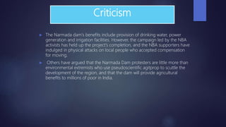 Criticism
 The Narmada dam's benefits include provision of drinking water, power
generation and irrigation facilities. However, the campaign led by the NBA
activists has held up the project's completion, and the NBA supporters have
indulged in physical attacks on local people who accepted compensation
for moving.
 Others have argued that the Narmada Dam protesters are little more than
environmental extremists who use pseudoscientific agitprop to scuttle the
development of the region, and that the dam will provide agricultural
benefits to millions of poor in India.
 