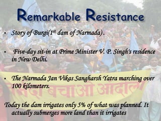  Story of Burgi(1st dam of Narmada) .
 Five-day sit-in at Prime Minister V. P. Singh's residence
in New Delhi.
 The Narmada Jan Vikas Sangharsh Yatra marching over
100 kilometers.
Today the dam irrigates only 5% of what was planned. It
actually submerges more land than it irrigates
 