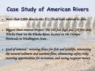  More than 1,000 dams across U.S. Have been removed to date.
 Biggest Dam removal Project: The 108 feet high and 210 feet deep
'Elwha Dam' on the Elwha River, located on the Olympic
Peninsula in Washington State .
 Goal of removal : restoring flows for fish and wildlife, reinstating
the natural sediment and nutrient flow, eliminating safety risks,
restoring opportunities for recreation, and saving taxpayer money
 