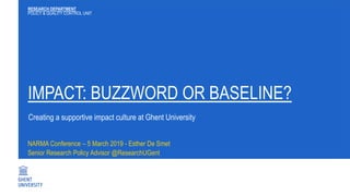IMPACT: BUZZWORD OR BASELINE?
NARMA Conference – 5 March 2019 - Esther De Smet
Senior Research Policy Advisor @ResearchUGent
RESEARCH DEPARTMENT
POLICY & QUALITY CONTROL UNIT
Creating a supportive impact culture at Ghent University
 