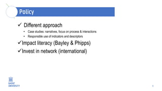 5
 Different approach
• Case studies: narratives, focus on process & interactions
• Responsible use of indicators and descriptors
Impact literacy (Bayley & Phipps)
Invest in network (international)
 