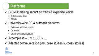 7
 GISMO: making impact activities & expertise visible
• E-CV (reusable data)
• Altmetric
 University-wide PE & outreach platforms
• Extensive scicomm events
• De Krook
• Ghent University Museum
 Accomplissh – ENRESSH - …
 Adapted communication (incl. case studies/success stories)
 