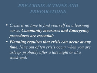 • Crisis is no time to find yourself on a learning
curve. Community measures and Emergency
procedures are essential;
• Planning requires that crisis can occur at any
time. Nine out of ten crisis occur when you are
asleep, probably after a late night or at a
week-end!
PRE-CRISIS ACTIONS AND
PREPARATIONS
 