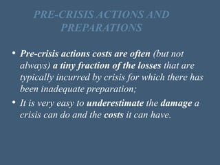 • Pre-crisis actions costs are often (but not
always) a tiny fraction of the losses that are
typically incurred by crisis for which there has
been inadequate preparation;
• It is very easy to underestimate the damage a
crisis can do and the costs it can have.
PRE-CRISIS ACTIONS AND
PREPARATIONS
 