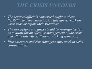 THE CRISIS UNFOLDS
• The services/officials concerned ought to show
flexibility and may have to stay late hours, work on
week-ends or report their vacations
• The work-plans and tasks should be re-organized so
as to allow for an effective management of the crisis
and all its side effects (letters, working groups…)
• Risk assessors and risk managers must work in strict
co-operation!
 