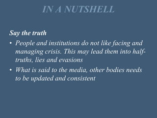 IN A NUTSHELL
Say the truth
• People and institutions do not like facing and
managing crisis. This may lead them into half-
truths, lies and evasions
• What is said to the media, other bodies needs
to be updated and consistent
 