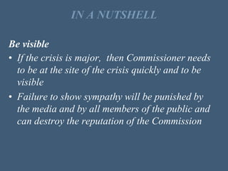 IN A NUTSHELL
Be visible
• If the crisis is major, then Commissioner needs
to be at the site of the crisis quickly and to be
visible
• Failure to show sympathy will be punished by
the media and by all members of the public and
can destroy the reputation of the Commission
 