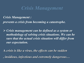Crisis Management
Crisis Management :
prevents a crisis from becoming a catastrophe.
 Crisis management can be defined as a system or
methodology of solving crisis situations. We can be
sure that the actual crisis situation will differ from
our expectation.
A crisis is like a virus, the effects can be sudden
, insidious, infectious and extremely dangerous…
 
