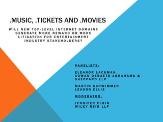 .MUSIC, .TICKETS AND .MOVIES
WILL NEW TOP-LEVEL INTERNET DOMAINS
  GENERATE MORE REWARD OR MORE
    LITIGATION FOR ENTERTAINMENT
       INDUSTRY STAKEHOLDERS?




                          PANELISTS:

                          ELEANOR LACKMAN
                          COWAN DEBAETS ABRAHAMS &
                          SHEPPARD LLP

                          MARTIN SCHWIMMER
                          LEASON ELLIS

                          MODERATOR:

                          JENNIFER ELGIN
                          WILEY REIN LLP
 