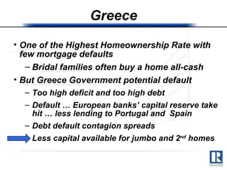 Greece One of the Highest Homeownership Rate with few mortgage defaults Bridal families often buy a home all-cash But Greece Government potential default Too high deficit and too high debt Default … European banks’ capital reserve take hit … less lending to Portugal and  Spain Debt default contagion spreads Less capital available for jumbo and 2 nd  homes  