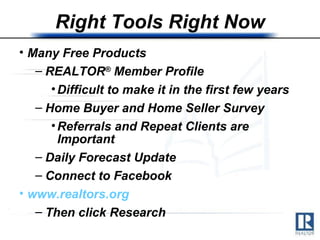 Right Tools Right Now Many Free Products REALTOR ®  Member Profile Difficult to make it in the first few years Home Buyer and Home Seller Survey Referrals and Repeat Clients are Important Daily Forecast Update Connect to Facebook www.realtors.org   Then click Research  