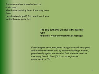 For some readers it may be hard to understand what I am explaining here. Some may even thinkI am deceived myself. But I want to ask you to simply remember this:The only authority we have is the Word of God, the Bible. Not our own minds or feelings!If anything we encounter, even though it sounds very good and may be written or said by a famous leading Christian, goes directly against the Word of God, then we need toturn away from it. Even if it is our most favoritemovie, book or CD!10