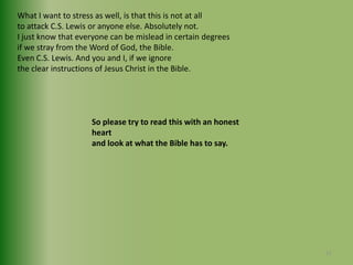 What I want to stress as well, is that this is not at all to attack C.S. Lewis or anyone else. Absolutely not.I just know that everyone can be mislead in certain degrees if we stray from the Word of God, the Bible. Even C.S. Lewis. And you and I, if we ignore the clear instructions of Jesus Christ in the Bible.So please try to read this with an honest heart and look at what the Bible has to say.11