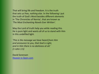 That will bring life and freedom. It is the truth that sets us free, nothing else. In the following I put the truth of God's Word besides different elements in 'The Chronicles of Narnia', that are known as 'The Most Enchanting Novels Ever Written'.May the Lord of truth help you while reading this. He is pure light and wants all of us to stand with Him in this undefiled light.'This is the message we have heard from Him and announce to you, that God is Light, and in Him there is no darkness at all.'(1 John 1:5) David SorensenHeaven Is Open.com12