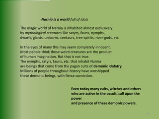 Narnia is a world full of idolsThe magic world of Narnia is inhabited almost exclusively by mythological creatures like satyrs, fauns, nymphs, dwarfs, giants, unicorns, centaurs, tree-spirits, river-gods, etc.In the eyes of many this may seem completely innocent. Most people think these weird creatures are the product of human imagination. But that is not true. The nymphs, satyrs, fauns, etc. that inhabit Narnia are beings that come from the pagan cults of demonic idolatry.Millions of people throughout history have worshipped these demonic beings, with fierce conviction. Even today many cults, witches and otherswho are active in the occult, call upon the powerand presence of these demonic powers.14