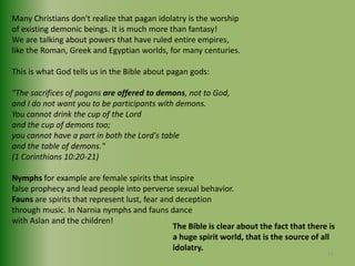 Many Christians don't realize that pagan idolatry is the worship of existing demonic beings. It is much more than fantasy!We are talking about powers that have ruled entire empires, like the Roman, Greek and Egyptian worlds, for many centuries. This is what God tells us in the Bible about pagan gods:"The sacrifices of pagans are offered to demons, not to God,and I do not want you to be participants with demons.You cannot drink the cup of the Lordand the cup of demons too;you cannot have a part in both the Lord's tableand the table of demons."(1 Corinthians 10:20-21)Nymphs for example are female spirits that inspire false prophecy and lead people into perverse sexual behavior. Fauns are spirits that represent lust, fear and deceptionthrough music. In Narnia nymphs and fauns dance with Aslan and the children!The Bible is clear about the fact that there is a huge spirit world, that is the source of all idolatry.15