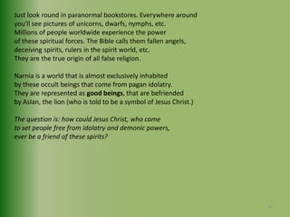 Just look round in paranormal bookstores. Everywhere around you'll see pictures of unicorns, dwarfs, nymphs, etc.Millions of people worldwide experience the power of these spiritual forces. The Bible calls them fallen angels, deceiving spirits, rulers in the spirit world, etc. They are the true origin of all false religion.Narnia is a world that is almost exclusively inhabited by these occult beings that come from pagan idolatry.They are represented as good beings, that are befriended by Aslan, the lion (who is told to be a symbol of Jesus Christ.) The question is: how could Jesus Christ, who came to set people free from idolatry and demonic powers, ever be a friend of these spirits?16