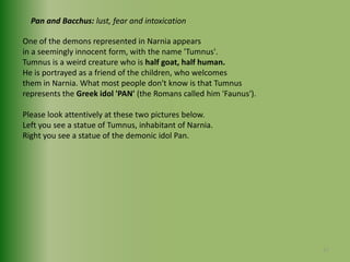 Pan and Bacchus: lust, fear and intoxicationOne of the demons represented in Narnia appears in a seemingly innocent form, with the name 'Tumnus'.Tumnus is a weird creature who is half goat, half human.He is portrayed as a friend of the children, who welcomesthem in Narnia. What most people don't know is that Tumnus represents the Greek idol 'PAN' (the Romans called him 'Faunus').Please look attentively at these two pictures below.Left you see a statue of Tumnus, inhabitant of Narnia.Right you see a statue of the demonic idol Pan.17