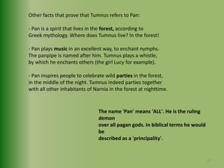 Other facts that prove that Tumnus refers to Pan:- Pan is a spirit that lives in the forest, according to Greek mythology. Where does Tumnus live? In the forest!- Pan plays music in an excellent way, to enchant nymphs.The panpipe is named after him. Tumnus plays a whistle,by which he enchants others (the girl Lucy for example).- Pan inspires people to celebrate wild parties in the forest,in the middle of the night. Tumnus indeed parties togetherwith all other inhabitants of Narnia in the forest at nighttime.The name 'Pan' means 'ALL'. He is the ruling demon over all pagan gods. In biblical terms he would be described as a 'principality'.19