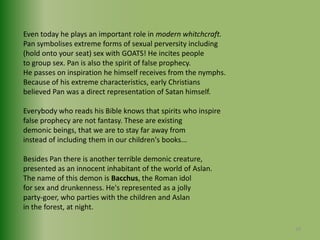 Even today he plays an important role in modern whitchcraft. Pan symbolises extreme forms of sexual perversity including (hold onto your seat) sex with GOATS! He incites people to group sex. Pan is also the spirit of false prophecy. He passes on inspiration he himself receives from the nymphs.Because of his extreme characteristics, early Christians believed Pan was a direct representation of Satan himself.Everybody who reads his Bible knows that spirits who inspire false prophecy are not fantasy. These are existing demonic beings, that we are to stay far away frominstead of including them in our children's books...Besides Pan there is another terrible demonic creature, presented as an innocent inhabitant of the world of Aslan.The name of this demon is Bacchus, the Roman idolfor sex and drunkenness. He's represented as a jollyparty-goer, who parties with the children and Aslanin the forest, at night.20