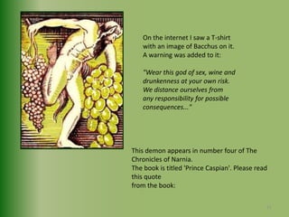 On the internet I saw a T-shirtwith an image of Bacchus on it.A warning was added to it:"Wear this god of sex, wine anddrunkenness at your own risk.We distance ourselves fromany responsibility for possibleconsequences..."This demon appears in number four of The Chronicles of Narnia. The book is titled 'Prince Caspian'. Please read this quote from the book:21