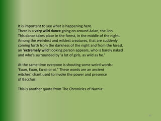 It is important to see what is happening here.There is a very wild dance going on around Aslan, the lion.This dance takes place in the forest, in the middle of the night.Among the weirdest and wildest creatures, that are suddenlycoming forth from the darkness of the night and from the forest,an 'extremely wild' looking person appears, who is barely naked and who's surrounded by 'a lot of girls, as wild as he.'At the same time everyone is shouting some weird words:'Euan, Euan, Eu-oi-oi-oi." These words are an ancient witches’ chant used to invoke the power and presence of Bacchus.This is another quote from The Chronicles of Narnia:23