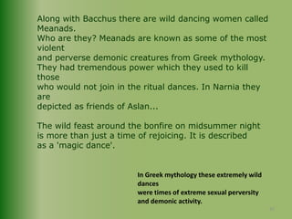 Along with Bacchus there are wild dancing women called Meanads.Who are they? Meanads are known as some of the most violentand perverse demonic creatures from Greek mythology.They had tremendous power which they used to kill those who would not join in the ritual dances. In Narnia they are depicted as friends of Aslan... The wild feast around the bonfire on midsummer nightis more than just a time of rejoicing. It is described as a 'magic dance'.In Greek mythology these extremely wild dances were times of extreme sexual perversity and demonic activity.25