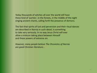 Today thousands of witches all over the world still havethese kind of 'parties', in the forests, in the middle of the nightsinging ancient chants, calling forth the presence of demons.The fact that spirits of lust and perversion and their ritual dancesare described in Narnia in such detail, is something to take very seriously. In no way Jesus Christ will ever allow a mixture taking place between Himself and these powers of extreme sin.However, many people believe The Chronicles of Narniaare good Christian literature...26
