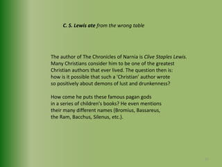 C. S. Lewis ate from the wrong tableThe author of The Chronicles of Narnia is Clive Staples Lewis. Many Christians consider him to be one of the greatestChristian authors that ever lived. The question then is:how is it possible that such a 'Christian' author wroteso positively about demons of lust and drunkenness?How come he puts these famous pagan gods in a series of children's books? He even mentionstheir many different names (Bromius, Bassareus, the Ram, Bacchus, Silenus, etc.).27