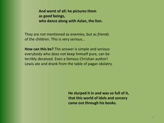 And worst of all: he pictures them as good beings,who dance along with Aslan, the lion.They are not mentioned as enemies, but as friendsof the children. This is very serious... How can this be? The answer is simple and serious: everybody who does not keep himself pure, can beterribly deceived. Even a famous Christian author!Lewis ate and drank from the table of pagan idolatry.He slurped it in and was so full of it,that this world of idols and sorcerycame out through his books.28