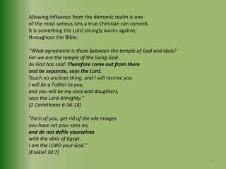 Allowing influence from the demonic realm is oneof the most serious sins a true Christian can commit. It is something the Lord strongly warns against, throughout the Bible: "What agreement is there between the temple of God and idols?For we are the temple of the living God. As God has said: Therefore come out from them and be separate, says the Lord.Touch no unclean thing, and I will receive you.I will be a Father to you, and you will be my sons and daughters, says the Lord Almighty."(2 Corinthians 6:16-18)"Each of you, get rid of the vile images you have set your eyes on, and do not defile yourselveswith the idols of Egypt. I am the LORD your God."(Ezekiel 20:7)29