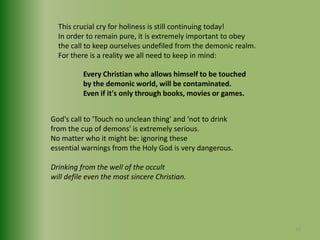 This crucial cry for holiness is still continuing today!In order to remain pure, it is extremely important to obey the call to keep ourselves undefiled from the demonic realm.For there is a reality we all need to keep in mind:Every Christian who allows himself to be touched by the demonic world, will be contaminated.Even if it's only through books, movies or games.God's call to 'Touch no unclean thing' and 'not to drinkfrom the cup of demons' is extremely serious.No matter who it might be: ignoring these essential warnings from the Holy God is very dangerous.Drinking from the well of the occultwill defile even the most sincere Christian.30