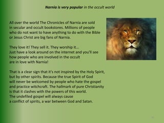 Narnia is very popular in the occult worldAll over the world The Chronicles of Narnia are soldin secular and occult bookstores. Millions of people who do not want to have anything to do with the Bible or Jesus Christ are big fans of Narnia.They love it! They sell it. They worship it... Just have a look around on the internet and you'll see how people who are involved in the occult are in love with Narnia! That is a clear sign that it's not inspired by the Holy Spirit,but by other spirits. Because the true Spirit of God will never be welcomed by people who hate the gospeland practice witchcraft. The hallmark of pure Christianity is that it clashes with the powers of this world.The undefiled gospel will always causea conflict of spirits, a war between God and Satan. 31