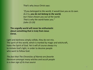 That's why Jesus Christ says:"If you belonged to the world, it would love you as its own. As it is, you do not belong to the world,but I have chosen you out of the world. That is why the world hates you."(John 15:19)The ungodly world will never be enthusiasticabout something that is truly from Jesus Christ.Light and darkness simply collide, they do not mix. The spirit of this world, which is marked by magic and witchcraft,hates the Spirit of God. Yet it will of course always try to imitate God's light, in order to deceive people who want to follow God.The fact that The Chronicles of Narnia are favoriteliterature amongst many witches and occult peopleis a clear sign of its true source32