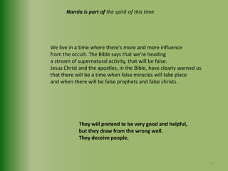 Narnia is part of the spirit of this timeWe live in a time where there's more and more influencefrom the occult. The Bible says that we're headinga stream of supernatural activity, that will be false.Jesus Christ and the apostles, in the Bible, have clearly warned usthat there will be a time when false miracles will take place and when there will be false prophets and false christs.They will pretend te be very good and helpful,but they draw from the wrong well.They deceive people.33