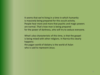 It seems that we're living in a time in which humanityis massively being prepared for this occult activity.People hear more and more that psychic and magic powersare normal. That's how man is being preparedfor the power of darkness, who will try to seduce everyone.What's also characteristic of this time, is that the gospelis being mixed with other religions. In Narnia this clearly happens:the pagan world of idolatry is the world of Aslan who is said to represent Jesus.34