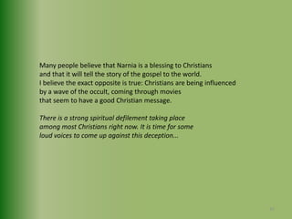 Many people believe that Narnia is a blessing to Christiansand that it will tell the story of the gospel to the world.I believe the exact opposite is true: Christians are being influencedby a wave of the occult, coming through moviesthat seem to have a good Christian message.There is a strong spiritual defilement taking placeamong most Christians right now. It is time for someloud voices to come up against this deception...35
