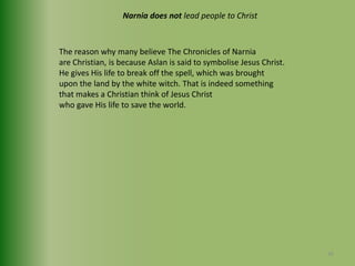 Narnia does not lead people to ChristThe reason why many believe The Chronicles of Narniaare Christian, is because Aslan is said to symbolise Jesus Christ. He gives His life to break off the spell, which was brought upon the land by the white witch. That is indeed something that makes a Christian think of Jesus Christwho gave His life to save the world.36