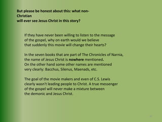 But please be honest about this: what non-Christianwill ever see Jesus Christ in this story?If they have never been willing to listen to the message of the gospel, why on earth would we believe that suddenly this movie will change their hearts?In the seven books that are part of The Chronicles of Narnia,the name of Jesus Christ is nowhere mentioned.On the other hand some other names are mentioned very clearly: Bacchus, Silenus, Maenads, etc.The goal of the movie makers and even of C.S. Lewisclearly wasn't leading people to Christ. A true messengerof the gospel will never make a mixture between the demonic and Jesus Christ.37