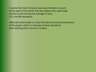 It seems that most Christians have been blinded so severly by the spirit of this world, that they believe they need magic and the occult to bring the message of Jesus. It is a terrible deception.What this world needs is a truly Holy Spirit annointed proclamationof the gospel, which is a message of deep repentance from anything that is occult or unclean.38